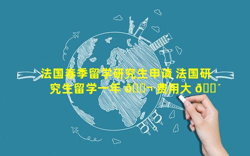 法国春季留学研究生申请 法国研究生留学一年 🐬 费用大 🐴 概多少钱